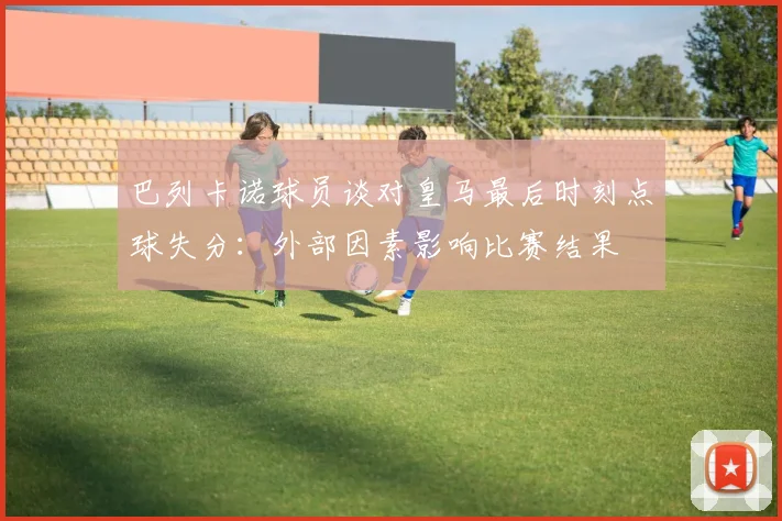 巴列卡诺球员谈对皇马最后时刻点球失分：外部因素影响比赛结果