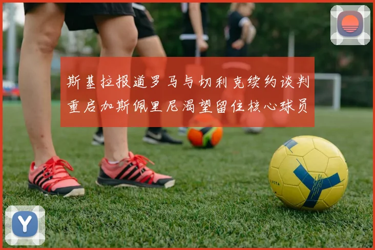 斯基拉报道罗马与切利克续约谈判重启加斯佩里尼渴望留住核心球员
