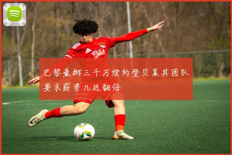 巴黎豪掷三千万续约登贝莱其团队要求薪资几近翻倍