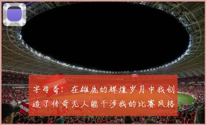 字母哥：在雄鹿的辉煌岁月中我创造了传奇无人能干涉我的比赛风格