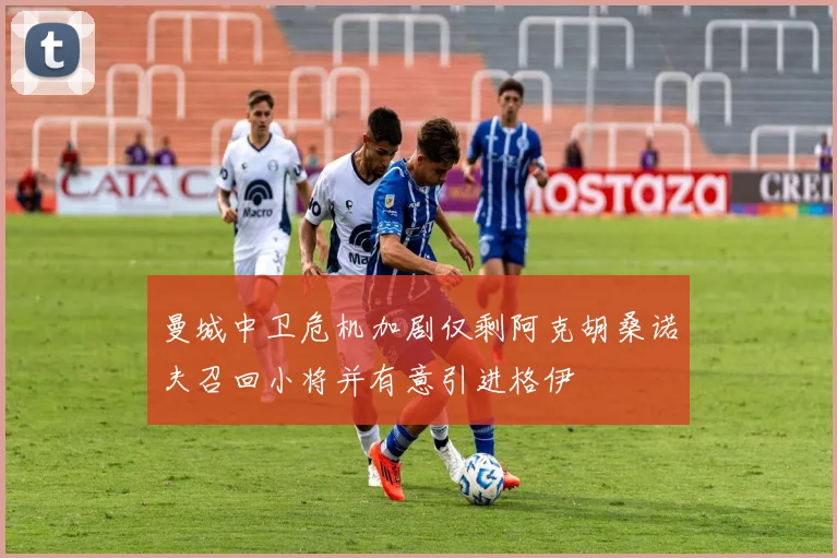 曼城中卫危机加剧仅剩阿克胡桑诺夫召回小将并有意引进格伊