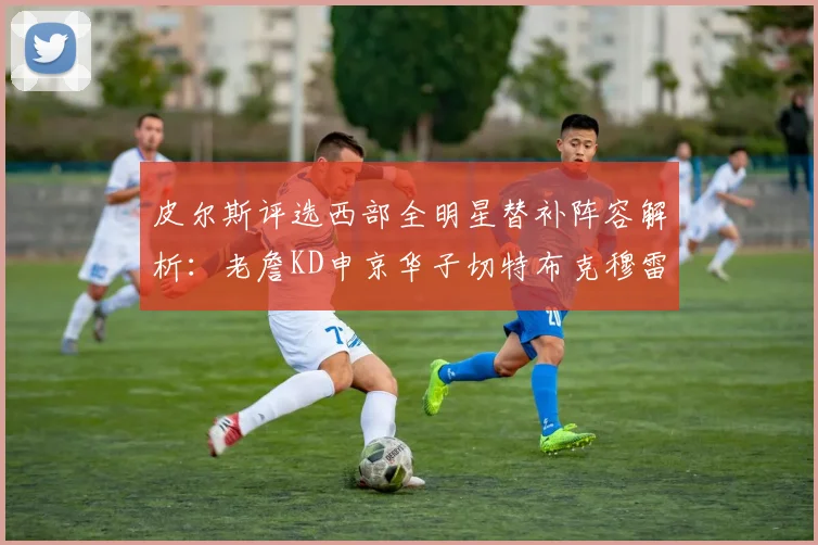 皮尔斯评选西部全明星替补阵容解析：老詹KD申京华子切特布克穆雷的实力对比