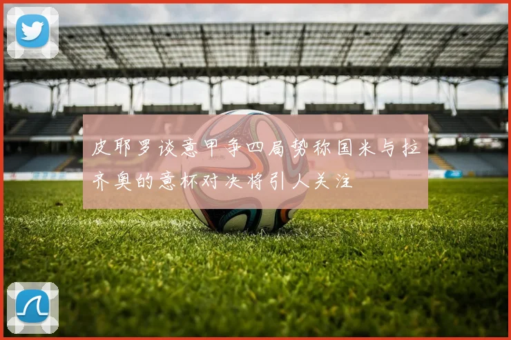 皮耶罗谈意甲争四局势称国米与拉齐奥的意杯对决将引人关注