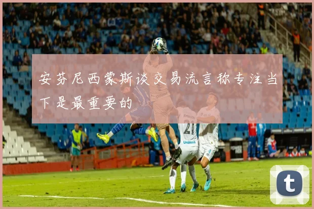 安芬尼西蒙斯谈交易流言称专注当下是最重要的