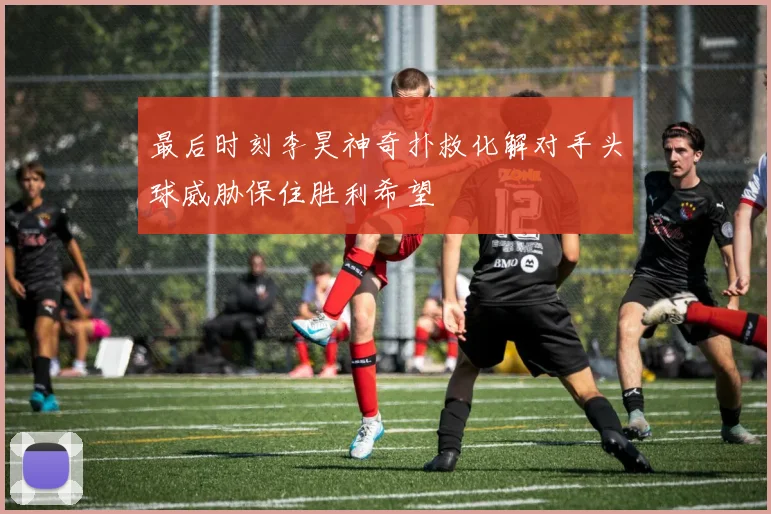 最后时刻李昊神奇扑救化解对手头球威胁保住胜利希望