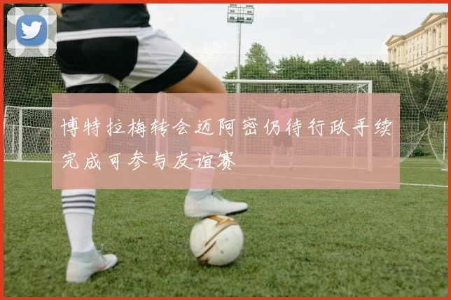 博特拉梅转会迈阿密仍待行政手续完成可参与友谊赛