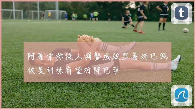 阿隆索称换人调整成效显著姆巴佩恢复训练有望对阵巴萨