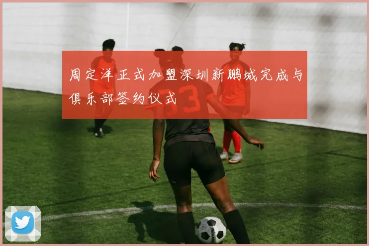 周定洋正式加盟深圳新鹏城完成与俱乐部签约仪式