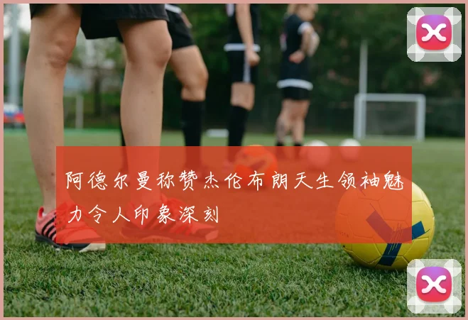 阿德尔曼称赞杰伦布朗天生领袖魅力令人印象深刻