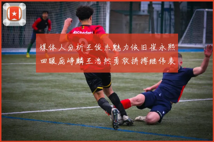 媒体人分析王俊杰魅力依旧崔永熙回暖庞峥麟王浩然勇敢拼搏继伟表现稳定