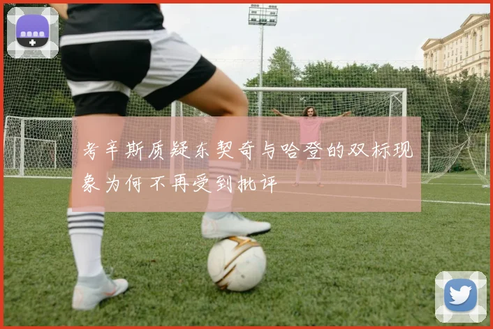 考辛斯质疑东契奇与哈登的双标现象为何不再受到批评