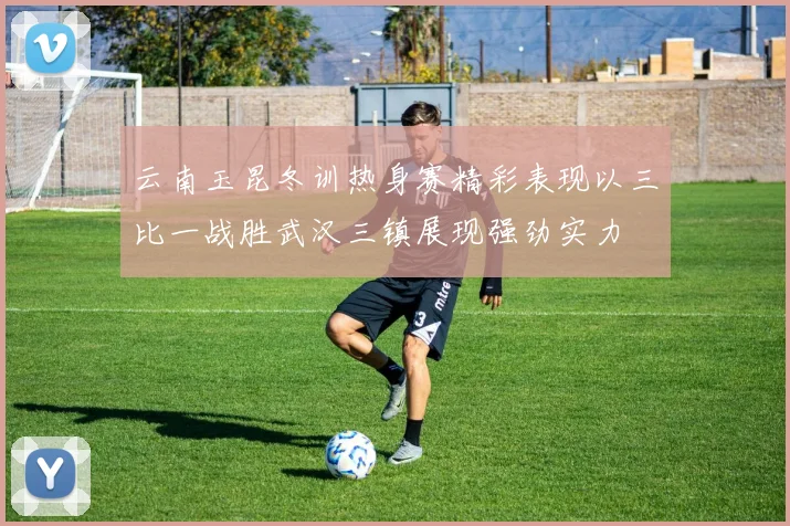 云南玉昆冬训热身赛精彩表现以三比一战胜武汉三镇展现强劲实力